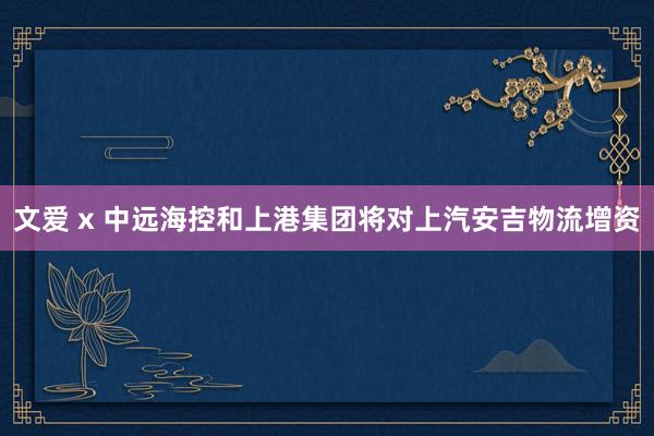 文爱 x 中远海控和上港集团将对上汽安吉物流增资