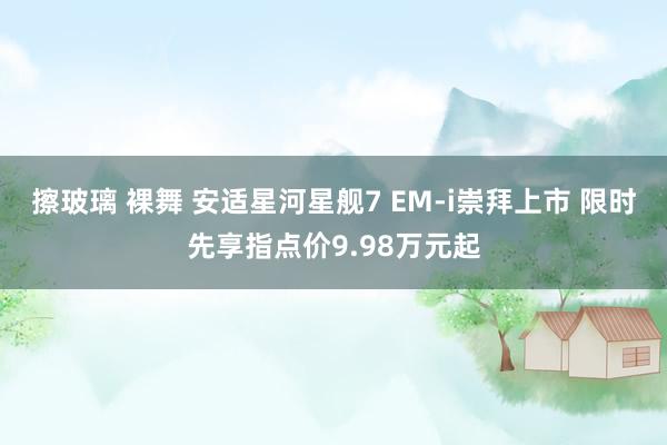 擦玻璃 裸舞 安适星河星舰7 EM-i崇拜上市 限时先享指点价9.98万元起