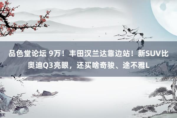 品色堂论坛 9万！丰田汉兰达靠边站！新SUV比奥迪Q3亮眼，还买啥奇骏、途不雅L