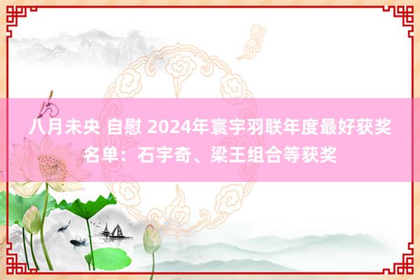 八月未央 自慰 2024年寰宇羽联年度最好获奖名单：石宇奇、梁王组合等获奖