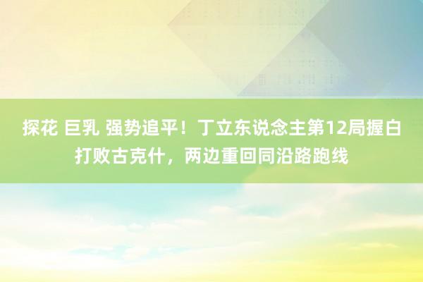 探花 巨乳 强势追平！丁立东说念主第12局握白打败古克什，两边重回同沿路跑线