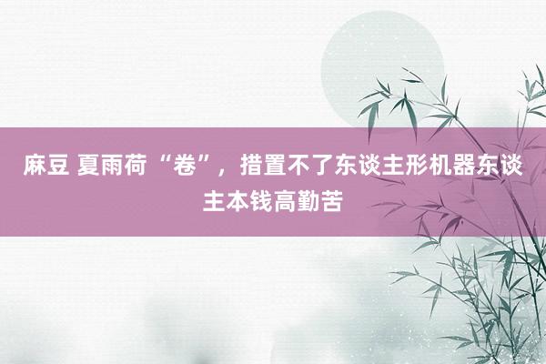 麻豆 夏雨荷 “卷”，措置不了东谈主形机器东谈主本钱高勤苦