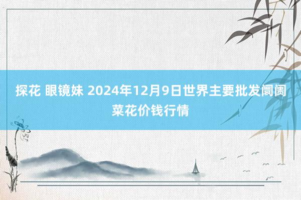 探花 眼镜妹 2024年12月9日世界主要批发阛阓菜花价钱行情