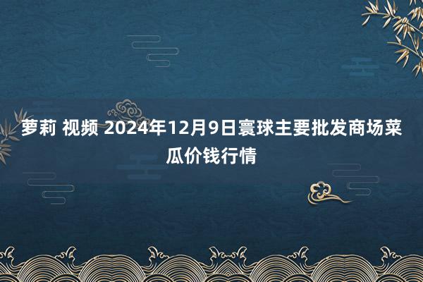 萝莉 视频 2024年12月9日寰球主要批发商场菜瓜价钱行情