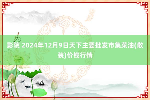 影院 2024年12月9日天下主要批发市集菜油(散装)价钱行情