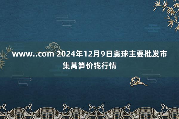 www..com 2024年12月9日寰球主要批发市集莴笋价钱行情