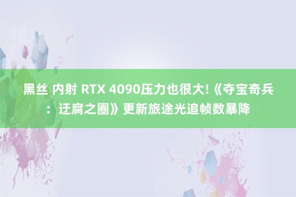 黑丝 内射 RTX 4090压力也很大!《夺宝奇兵：迂腐之圈》更新旅途光追帧数暴降