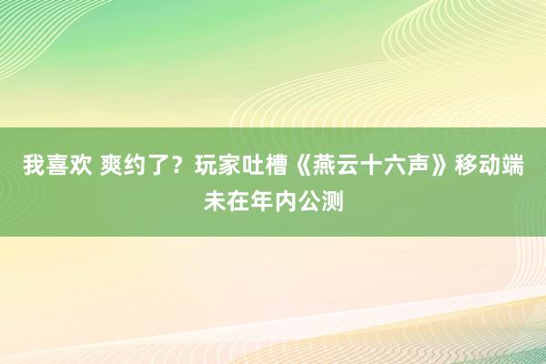 我喜欢 爽约了？玩家吐槽《燕云十六声》移动端未在年内公测