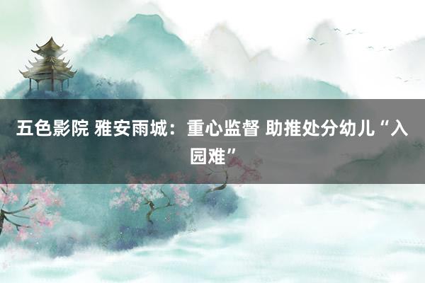 五色影院 雅安雨城：重心监督 助推处分幼儿“入园难”