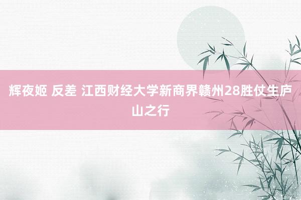 辉夜姬 反差 江西财经大学新商界赣州28胜仗生庐山之行