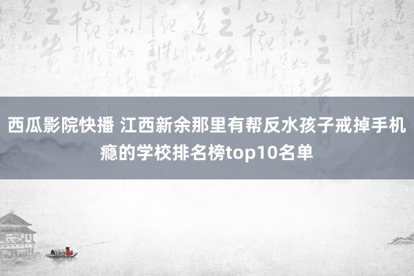 西瓜影院快播 江西新余那里有帮反水孩子戒掉手机瘾的学校排名榜top10名单