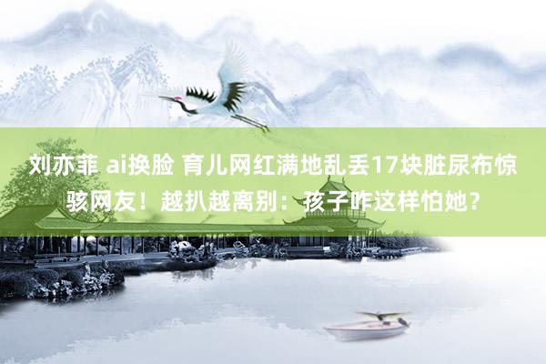 刘亦菲 ai换脸 育儿网红满地乱丢17块脏尿布惊骇网友！越扒越离别：孩子咋这样怕她？