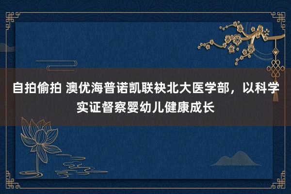 自拍偷拍 澳优海普诺凯联袂北大医学部，以科学实证督察婴幼儿健康成长