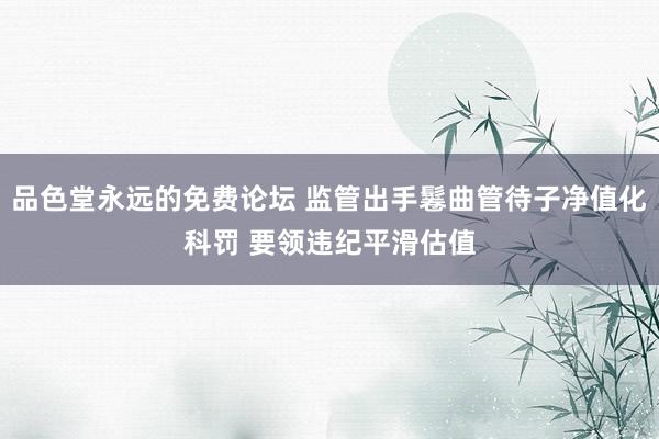 品色堂永远的免费论坛 监管出手鬈曲管待子净值化科罚 要领违纪平滑估值