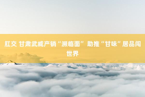 肛交 甘肃武威产销“濒临面” 助推“甘味”居品闯世界