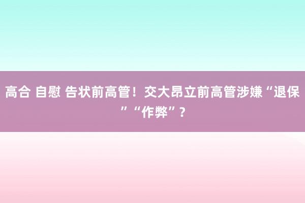 高合 自慰 告状前高管！交大昂立前高管涉嫌“退保”“作弊”？