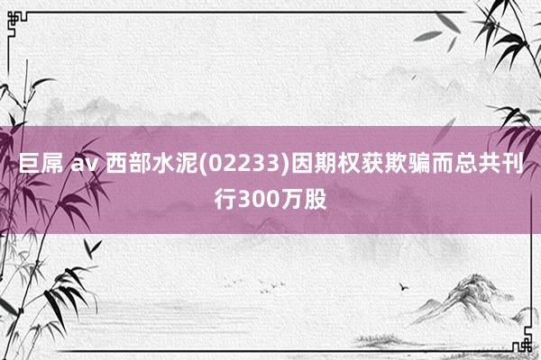 巨屌 av 西部水泥(02233)因期权获欺骗而总共刊行300万股