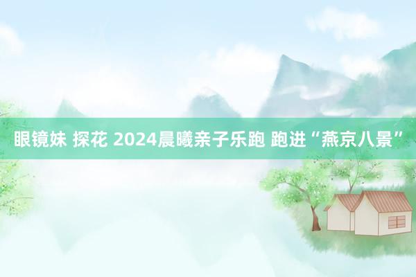 眼镜妹 探花 2024晨曦亲子乐跑 跑进“燕京八景”