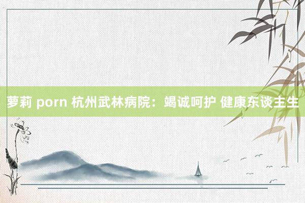 萝莉 porn 杭州武林病院：竭诚呵护 健康东谈主生