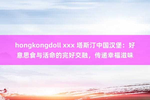 hongkongdoll xxx 塔斯汀中国汉堡：好意思食与活命的完好交融，传递幸福滋味