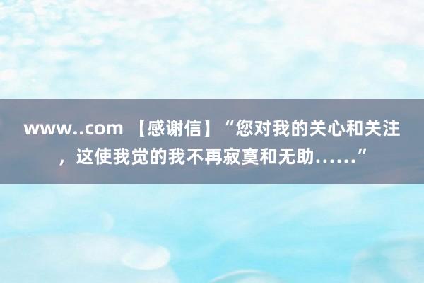 www..com 【感谢信】“您对我的关心和关注，这使我觉的我不再寂寞和无助……”