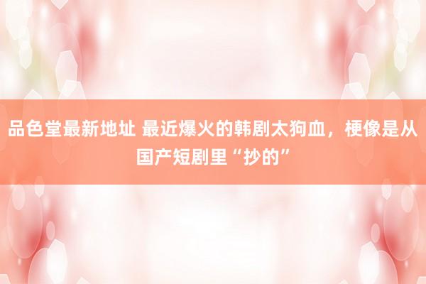 品色堂最新地址 最近爆火的韩剧太狗血，梗像是从国产短剧里“抄的”