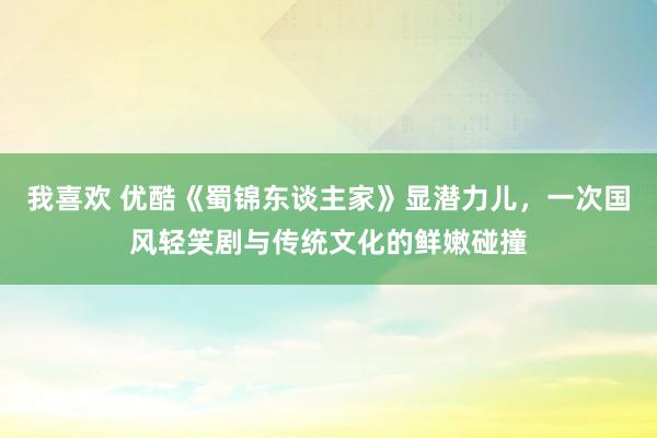 我喜欢 优酷《蜀锦东谈主家》显潜力儿，一次国风轻笑剧与传统文化的鲜嫩碰撞