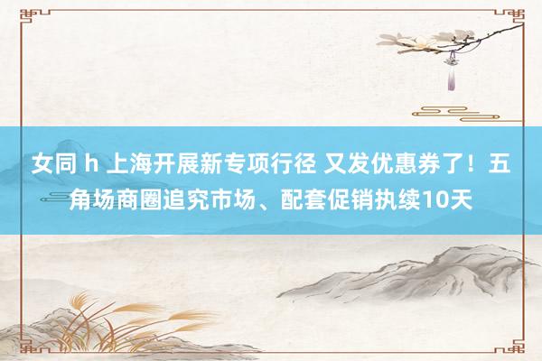 女同 h 上海开展新专项行径 又发优惠券了！五角场商圈追究市场、配套促销执续10天