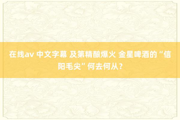 在线av 中文字幕 及第精酿爆火 金星啤酒的“信阳毛尖”何去何从？