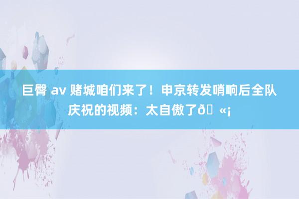 巨臀 av 赌城咱们来了！申京转发哨响后全队庆祝的视频：太自傲了🫡