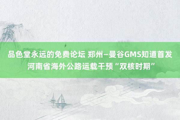 品色堂永远的免费论坛 郑州—曼谷GMS知道首发 河南省海外公路运载干预“双核时期”