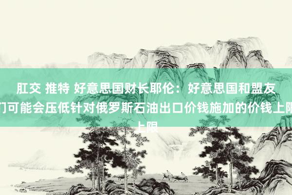 肛交 推特 好意思国财长耶伦：好意思国和盟友们可能会压低针对俄罗斯石油出口价钱施加的价钱上限