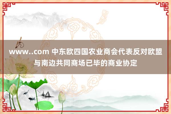 www..com 中东欧四国农业商会代表反对欧盟与南边共同商场已毕的商业协定