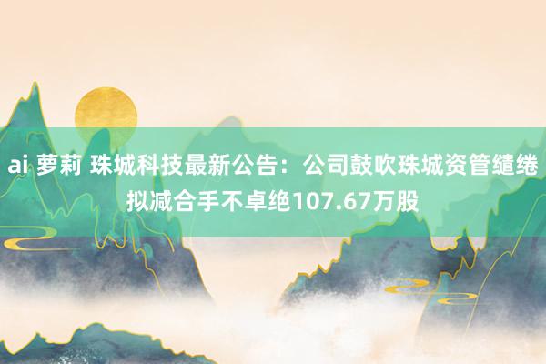 ai 萝莉 珠城科技最新公告：公司鼓吹珠城资管缱绻拟减合手不卓绝107.67万股