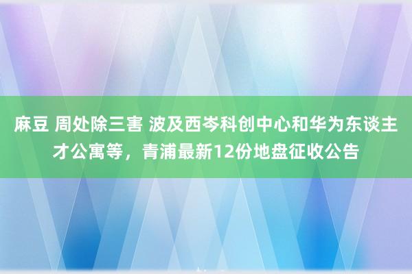 麻豆 周处除三害 波及西岑科创中心和华为东谈主才公寓等，青浦最新12份地盘征收公告