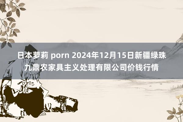 日本萝莉 porn 2024年12月15日新疆绿珠九鼎农家具主义处理有限公司价钱行情