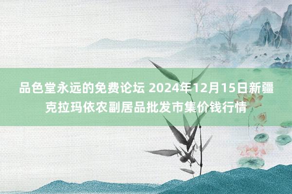 品色堂永远的免费论坛 2024年12月15日新疆克拉玛依农副居品批发市集价钱行情