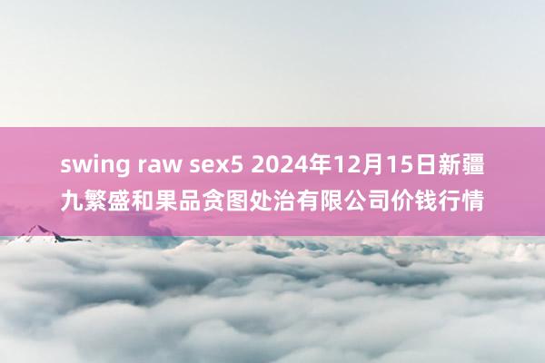 swing raw sex5 2024年12月15日新疆九繁盛和果品贪图处治有限公司价钱行情
