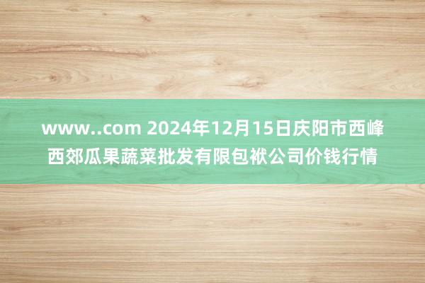 www..com 2024年12月15日庆阳市西峰西郊瓜果蔬菜批发有限包袱公司价钱行情