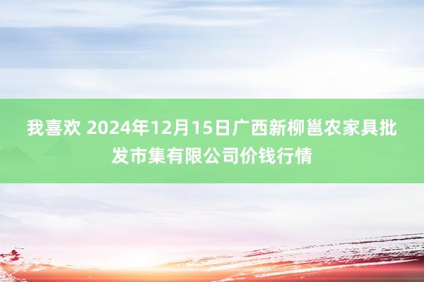 我喜欢 2024年12月15日广西新柳邕农家具批发市集有限公司价钱行情