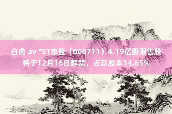 白虎 av *ST京蓝（000711）4.19亿股限售股将于12月16日解禁，占总股本14.65%
