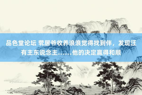 品色堂论坛 茕居爷收养浪浪觉得找到伴，发现汪有主东说念主……他的决定赢得和顺