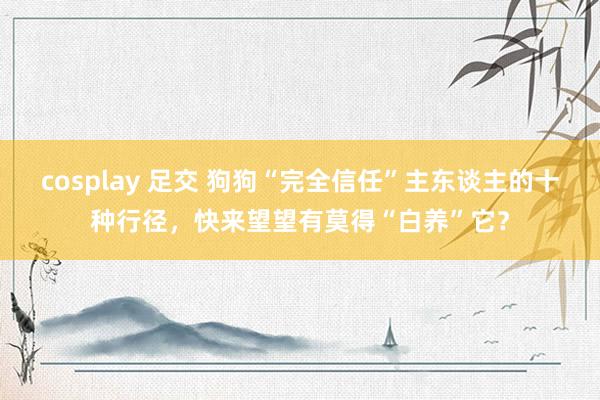 cosplay 足交 狗狗“完全信任”主东谈主的十种行径，快来望望有莫得“白养”它？