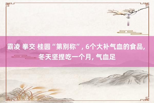 霸凌 拳交 桂圆“第别称”， 6个大补气血的食品， 冬天坚捏吃一个月， 气血足