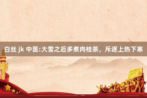 白丝 jk 中医:大雪之后多煮肉桂茶,斥逐上热下寒