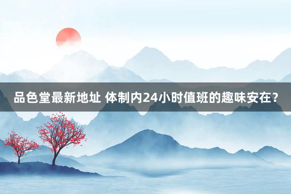 品色堂最新地址 体制内24小时值班的趣味安在？