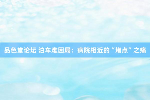 品色堂论坛 泊车难困局：病院相近的“堵点”之痛