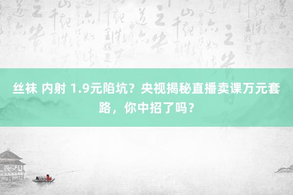 丝袜 内射 1.9元陷坑？央视揭秘直播卖课万元套路，你中招了吗？