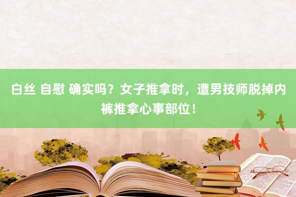 白丝 自慰 确实吗？女子推拿时，遭男技师脱掉内裤推拿心事部位！