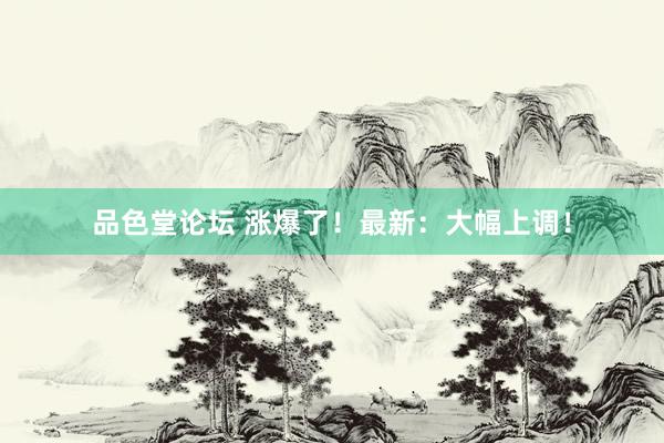 品色堂论坛 涨爆了！最新：大幅上调！